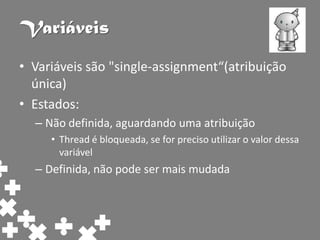 Variáveis
• Variáveis são "single-assignment“(atribuição
  única)
• Estados:
  – Não definida, aguardando uma atribuição
     • Thread é bloqueada, se for preciso utilizar o valor dessa
       variável
  – Definida, não pode ser mais mudada
 