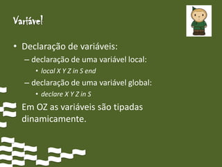 Variável
• Declaração de variáveis:
  – declaração de uma variável local:
     • local X Y Z in S end
  – declaração de uma variável global:
     • declare X Y Z in S
• Em OZ as variáveis são tipadas
  dinamicamente.
 