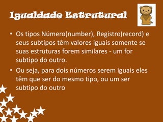 Igualdade Estrutural

• Os tipos Número(number), Registro(record) e
  seus subtipos têm valores iguais somente se
  suas estruturas forem similares - um for
  subtipo do outro.
• Ou seja, para dois números serem iguais eles
  têm que ser do mesmo tipo, ou um ser
  subtipo do outro
 