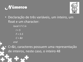 Números
• Declaração de três variáveis, um inteiro, um
  float e um character:
     local I F C in
       I=5
       F = 5.5
       C = &t
     end
• C=&t, caracteres possuem uma representação
  de inteiros, neste caso, o inteiro 48
 