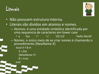 Literais
• Não possuem estrutura interna.
• Literais são dividos em atomos e nomes.
  – Atomos: é uma entidade simbólica identificada por
    uma sequencia de caracteres em lower case
     • a    foo       '='   ':='   'OZ 3.0‘   'Hello World‘
  – Nomes: o único meio de se criar nomes é chamando o
    procedimento {NewName X}
     local X Y B in
       X = foo
       {NewName Y}
       B = true
     end
 