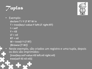 Tuplas
• Exemplo:
   declare T I Y LT RT W in
   T = tree(key:I value:Y left:LT right:RT)
   I = seif
   Y = 43
   LT = nil
   RT = nil
   W = tree(I Y LT RT)
   {Browse [T W]}
• Neste exemplo, são criados um registro e uma tupla, depois
  os dois são imprimidos:
   [tree(key:seif value:43 left:nil right:nil)
   tree(seif 43 nil nil)]
 