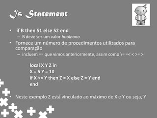 Is Statement
• if B then S1 else S2 end
   – B deve ser um valor booleano
• Fornece um número de procedimentos utilizados para
  comparação
   – incluem == que vimos anteriormente, assim como = =< < >= >

         local X Y Z in
         X = 5 Y = 10
         if X >= Y then Z = X else Z = Y end
         end

• Neste exemplo Z está vinculado ao máximo de X e Y ou seja, Y
 