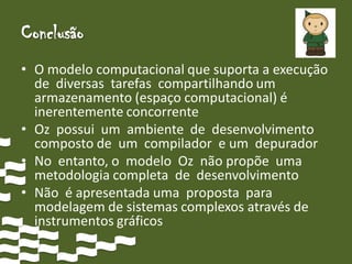 Conclusão
• O modelo computacional que suporta a execução
  de diversas tarefas compartilhando um
  armazenamento (espaço computacional) é
  inerentemente concorrente
• Oz possui um ambiente de desenvolvimento
  composto de um compilador e um depurador
• No entanto, o modelo Oz não propõe uma
  metodologia completa de desenvolvimento
• Não é apresentada uma proposta para
  modelagem de sistemas complexos através de
  instrumentos gráficos
 
