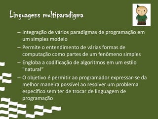 Linguagens multiparadigma
  – Integração de vários paradigmas de programação em
    um simples modelo
  – Permite o entendimento de várias formas de
    computação como partes de um fenômeno simples
  – Engloba a codificação de algoritmos em um estilo
    "natural“
  – O objetivo é permitir ao programador expressar-se da
    melhor maneira possível ao resolver um problema
    especíﬁco sem ter de trocar de linguagem de
    programação
 