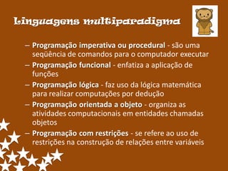 Linguagens multiparadigma

 – Programação imperativa ou procedural - são uma
   seqüência de comandos para o computador executar
 – Programação funcional - enfatiza a aplicação de
   funções
 – Programação lógica - faz uso da lógica matemática
   para realizar computações por dedução
 – Programação orientada a objeto - organiza as
   atividades computacionais em entidades chamadas
   objetos
 – Programação com restrições - se refere ao uso de
   restrições na construção de relações entre variáveis
 
