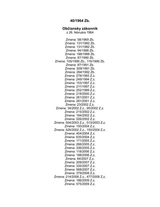 40/1964 Zb.
Občiansky zákonník
z 26. februára 1964
Zmena: 58/1969 Zb.
Zmena: 131/1982 Zb.
Zmena: 131/1982 Zb.
Zmena: 94/1988 Zb.
Zmena: 188/1988 Zb.
Zmena: 87/1990 Zb.
Zmena: 105/1990 Zb., 116/1990 Zb.
Zmena: 87/1991 Zb.
Zmena: 509/1991 Zb.
Zmena: 264/1992 Zb.
Zmena: 278/1993 Z.z.
Zmena: 249/1994 Z.z.
Zmena: 153/1997 Z.z.
Zmena: 211/1997 Z.z.
Zmena: 252/1999 Z.z.
Zmena: 218/2000 Z.z.
Zmena: 261/2001 Z.z.
Zmena: 281/2001 Z.z.
Zmena: 23/2002 Z.z.
Zmena: 34/2002 Z.z., 95/2002 Z.z.
Zmena: 215/2002 Z.z.
Zmena: 184/2002 Z.z.
Zmena: 526/2002 Z.z.
Zmena: 504/2003 Z.z., 515/2003 Z.z.
Zmena: 150/2004 Z.z.
Zmena: 526/2002 Z.z., 150/2004 Z.z.
Zmena: 404/2004 Z.z.
Zmena: 635/2004 Z.z.
Zmena: 171/2005 Z.z.
Zmena: 266/2005 Z.z.
Zmena: 336/2005 Z.z.
Zmena: 118/2006 Z.z.
Zmena: 188/2006 Z.z.
Zmena: 84/2007 Z.z.
Zmena: 209/2007 Z.z.
Zmena: 335/2007 Z.z.
Zmena: 568/2007 Z.z.
Zmena: 379/2008 Z.z.
Zmena: 214/2008 Z.z., 477/2008 Z.z.
Zmena: 186/2009 Z.z.
Zmena: 575/2009 Z.z.

 