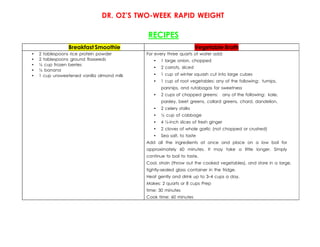 DR. OZ’S TWO-WEEK RAPID WEIGHT
LOSS PLAN
RECIPES
Breakfast Smoothie Vegetable Broth
• 2 tablespoons rice protein powder
• 2 tablespoons ground flaxseeds
• ½ cup frozen berries
• ½ banana
• 1 cup unsweetened vanilla almond milk
For every three quarts of water add:
• 1 large onion, chopped
• 2 carrots, sliced
• 1 cup of winter squash cut into large cubes
• 1 cup of root vegetables: any of the following: turnips,
parsnips, and rutabagas for sweetness
• 2 cups of chopped greens: any of the following: kale,
parsley, beet greens, collard greens, chard, dandelion,
• 2 celery stalks
• ½ cup of cabbage
• 4 ½-inch slices of fresh ginger
• 2 cloves of whole garlic (not chopped or crushed)
• Sea salt, to taste
Add all the ingredients at once and place on a low boil for
approximately 60 minutes. It may take a little longer. Simply
continue to boil to taste.
Cool, strain (throw out the cooked vegetables), and store in a large,
tightly-sealed glass container in the fridge.
Heat gently and drink up to 3–4 cups a day.
Makes: 2 quarts or 8 cups Prep
time: 30 minutes
Cook time: 60 minutes
 