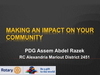 MAKING AN IMPACT ON YOUR
COMMUNITY
PDG Assem Abdel Razek
RC Alexandria Mariout District 2451
 