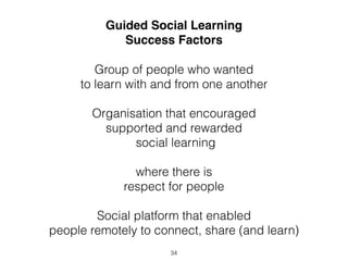 Guided Social Learning 
Success Factors 
Group of people who wanted 
to learn with and from one another 
Organisation that encouraged 
supported and rewarded 
social learning 
where there is 
respect for people 
Social platform that enabled 
people remotely to connect, share (and learn) 
34 
 