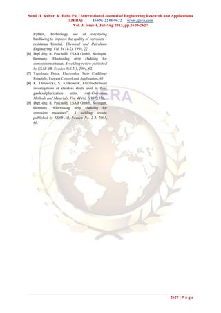 Sunil D. Kahar, K. Baba Pai / International Journal of Engineering Research and Applications
(IJERA) ISSN: 2248-9622 www.ijera.com
Vol. 3, Issue 4, Jul-Aug 2013, pp.2620-2627
2627 | P a g e
Rybkin, Technology use of electroslag
hardfacing to improve the quality of corrosion –
resistance bimetal, Chemical and Petroleum
Engineering. Vol. 34 (1-2), 1998, 22
[6] Dipl.-Ing. R. Paschold, ESAB GmbH, Solingen,
Germany, Electroslag strip cladding for
corrosion resistance, A welding review published
by ESAB AB, Sweden Vol.2-3, 2001, 62.
[7] Tapobrata Datta, Electroslag Strip Cladding-
Principle, Process Control and Application, 43
[8] K. Darowicki, S. Krakowiak, Electrochemical
investigations of stainless steels used in flue-
gasdesulphurization units, Anti-Corrosion
Methods and Materials, Vol. 44 (6), (1997),376.
[9] Dipl.-Ing. R. Paschold, ESAB GmbH, Solingen,
Germany “Electroslag strip cladding for
corrosion resistance”, A welding review
published by ESAB AB, Sweden No. 2-3, 2001,
66.
 