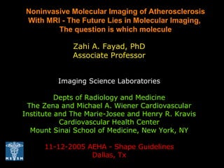 Zahi A. Fayad, PhD
Associate Professor
Imaging Science Laboratories
Depts of Radiology and Medicine
The Zena and Michael A. Wiener Cardiovascular
Institute and The Marie-Josee and Henry R. Kravis
Cardiovascular Health Center
Mount Sinai School of Medicine, New York, NY
11-12-2005 AEHA - Shape Guidelines
Dallas, Tx
Noninvasive Molecular Imaging of Atherosclerosis
With MRI - The Future Lies in Molecular Imaging,
The question is which molecule
 