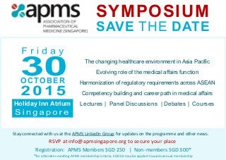 Stay connected with us at the APMS LinkedIn Group for updates on the programme and other news.
RSVP at info@apmsingapore.org to secure your place
SYMPOSIUM
SAVE THE DATE
Holiday Inn Atrium
OCTOBER
Registration: APMS Members SGD 250 | Non-members SGD 300*
*for attendees meeting APMS membership criteria, SGD 50 may be applied towards annual membership
The changing healthcare environment in Asia Pacific
Evolving role of the medical affairs function
Harmonization of regulatory requirements across ASEAN
Competency building and career path in medical affairs
Lectures | Panel Discussions | Debates | Courses
 
