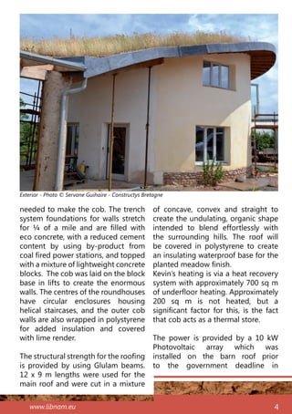 www.libnam.eu 4
needed to make the cob. The trench
system foundations for walls stretch
for ¼ of a mile and are filled with
eco concrete, with a reduced cement
content by using by-product from
coal fired power stations, and topped
with a mixture of lightweight concrete
blocks. The cob was laid on the block
base in lifts to create the enormous
walls. The centres of the roundhouses
have circular enclosures housing
helical staircases, and the outer cob
walls are also wrapped in polystyrene
for added insulation and covered
with lime render.
The structural strength for the roofing
is provided by using Glulam beams.
12 x 9 m lengths were used for the
main roof and were cut in a mixture
of concave, convex and straight to
create the undulating, organic shape
intended to blend effortlessly with
the surrounding hills. The roof will
be covered in polystyrene to create
an insulating waterproof base for the
planted meadow finish.
Kevin’s heating is via a heat recovery
system with approximately 700 sq m
of underfloor heating. Approximately
200 sq m is not heated, but a
significant factor for this, is the fact
that cob acts as a thermal store.
The power is provided by a 10  kW
Photovoltaic array which was
installed on the barn roof prior
to the government deadline in
Exterior - Photo © Servane Guihaire - Constructys Bretagne
 
