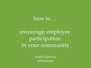 how to… 
encourage employee 
participation 
in your commun ity 
Maria Ogneva 
@themaria! 
 