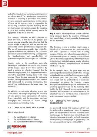 �
Copyright © 2015 Fedegari Group
fedegari.com
and difficulties to trace and document the process
are often reported. The risk of cross-contamination
increases if cleaning is performed with manual
or semi-automatic equipment due to the margin
of error of the operator who is responsible for
the activity. Automatic systems typically do not
involve human intervention, except for selecting
a cycle and starting and/or shutting down the
equipment at the end of activity.
For cleaning validation, as with validation of
other processes, at the end of the process you
should provide scientific data showing that the
system works as expected with an outcome that
consistently meets predetermined requirements.
The use of automation provides data reliability,
process uniformity and robustness for cycles and
parameters control and monitoring. Consequently,
the standardization and reproducibility of
procedures might facilitate the process validation.
Another point to be considered, especially
focusing on validation is the overall effectiveness
of the process. Does it have to be scrubbed by
hand to achieve an effective cleaning? For the
most challenging loads, it is suggested the use of
innovative dedicated washing racks with spray
nozzles. These devices, designed for automatic
washers, are engineered to cover all load surfaces
and customized for cleaning peculiarities, thus
simplifying validation even for worst cases (see
section 3.4).
In addition, an automatic cleaning system can
offer several advantages regarding the reduction
of total process time, optimization of material
flows, traceability and documentation, increased
throughput and reduction of overall energy
consumption and operating costs.
1.3	 CRITICAL VS. NON-CRITICAL SITES
Risk is a function of:
•	 the identification of a danger
•	 the possibility to detect a danger
•	 the exposure to the identified danger.
The locations where a residue might create a
high level of contamination are considered high-
risk sites. Typically, a needle used in filling
systems. Critical sites where the accumulation of
contaminant is greater or cleaning is more difficult
(due to the limited accessibility of the region or due
to the type of material) require special attention,
receiving dedicated "acceptable levels” of residue
limits (see Fig. 1).
In the example above, the parts were used on
capsules production contaminated with a strongly
coloredgelati-neverydifficulttoremoveespecially
on internal parts and junctions. The problem
was solved with the combined use of steam and
compressed air during the cleaning process.
Fedegari has developed a specific and customized
cleaning approach based on the bubbling effect
inside the dish (focused on mechanical action).
Two bars with nozzles fixed on the bottom of the
chamber were used for the injection of deionized-
water, steam and compres-sed air.
1.4	 STERILE VS. NON-STERILE
PRODUCTION
As discussed before, the cleaning activity can
be performed as a preliminary step. If a system/
piece of equipment/tool is used to manufacture
sterile drugs, sterilization must be scheduled after
cleaning.Inthiscase,toreachabioburdenreduction
already during cleaning steps is “preparatory” for
the subsequent lowering to a SAL of 10-6
.
Fig. 1 Part of an encapsulation system: conside-
rable criticality due to the assembly of the parts
into a single body, which cannot be disassembled
for the treatment.
3/7
 