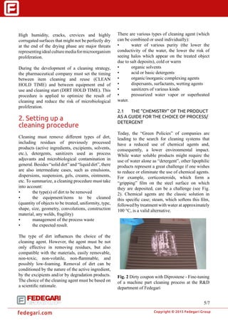 �
Copyright © 2015 Fedegari Group
fedegari.com
There are various types of cleaning agent (which
can be combined or used individually):
•	 water of various purity (the lower the
conductivity of the water, the lower the risk of
seeing halos which appear on the treated object
due to salt deposits), cold or warm
•	 organic solvents
•	 acid or basic detergents
•	 organic/inorganic complexing agents
•	 dispersants, surfactants, wetting agents
•	 sanitizers of various kinds
•	 pressurized water vapor or superheated
water.
2.1	 THE “CHEMISTRY” OF THE PRODUCT
AS A GUIDE FOR THE CHOICE OF PROCESS/
DETERGENT
Today, the “Green Policies” of companies are
leading to the search for cleaning systems that
have a reduced use of chemical agents and,
consequently, a lower environmental impact.
While water soluble products might require the
use of water alone as “detergent”, other lipophilic
products represent a great challenge if one wishes
to reduce or eliminate the use of chemical agents.
For example, corticosteroids, which form a
“gripping” film on the steel surface on which
they are deposited, can be a challenge (see Fig.
2). Chemical agents are the classic solution in
this specific case; steam, which softens this film,
followed by treatment with water at approximately
100 °C, is a valid alternative.
Fig. 2 Dirty coupon with Diprostene - Fine-tuning
of a machine part cleaning process at the R&D
department of Fedegari
High humidity, cracks, crevices and highly
corrugated surfaces that might not be perfectly dry
at the end of the drying phase are major threats
representingidealculturemediaformicroorganism
proliferation.
During the development of a cleaning strategy,
the pharmaceutical company must set the timing
between item cleaning and reuse (CLEAN
HOLD TIME) and between equipment end of
use and cleaning start (DIRT HOLD TIME). This
procedure is applied to optimize the result of
cleaning and reduce the risk of microbiological
proliferation.
2. Setting up a
cleaning procedure
Cleaning must remove different types of dirt,
including residues of previously processed
products (active ingredients, excipients, solvents,
etc.), detergents, sanitizers used as process
adjuvants and microbiological contamination in
general. Besides “solid dirt” and “liquid dirt”, there
are also intermediate cases, such as emulsions,
dispersions, suspension, gels, creams, ointments,
etc. To summarize, a cleaning procedure must take
into account:
•	 the type(s) of dirt to be removed
•	 the equipment/items to be cleaned
(quantity of objects to be treated, uniformity, type,
shape, size, geometry, convolutions, construction
material, any welds, fragility)
•	 management of the process waste
•	 the expected result.
The type of dirt influences the choice of the
cleaning agent. However, the agent must be not
only effective in removing residues, but also
compatible with the materials, easily removable,
non-toxic, non-volatile, non-flammable, and
possibly low-foaming. Removal of dirt can be
conditioned by the nature of the active ingredient,
by the excipients and/or by degradation products.
The choice of the cleaning agent must be based on
a scientific rationale.
5/7
 