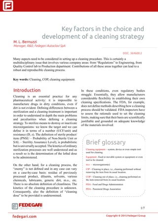 �
Copyright © 2015 Fedegari Group
fedegari.com
Key factors in the choice and
development of a cleaning strategy
M. L. Bernuzzi
Manager, R&D, Fedegari Autoclavi SpA
Many aspects need to be considered in setting up a cleaning procedure. This is certainly a
multidisciplinary issue that involves various company areas: from “Regulations” to Engineering, from
Quality Control lab to Production department. Contributions of all these areas together can lead to a
robust and reproducible cleaning process.
Key words: Cleaning, COP, cleaning equipment.
Introduction
Cleaning is an essential practice for any
pharmaceutical activity: it is impossible to
manufacture drugs in dirty conditions, even if
dirt is not evident. Defining differences between a
sterilization and a cleaning treatment is important
in order to understand in depth the main problems
and peculiarities when defining a cleaning
strategy. To sterilize means to destroy or inactivate
microorganisms: we know the target and we can
define it in terms of a number (UCF/unit) and
resistance (D, z). The definition of sterile product/
item (PNSU – Probability of Non-Sterile Unit or
SAL – Sterility Assurance Level), is probabilistic
butisuniversallyaccepted.Thekineticsofordinary
sterilization processes are well understood and as
a result so is the determination of the lethal dose
to be administered.
On the other hand, for a cleaning process, the
“enemy” is not defined and in any case can vary
on a case-by-case basis: residue of previously
processed product, diluents, solvents, various
chemicals, lubricants, generic dirt, m.o., etc.
There is no absolute definition of cleanliness. The
kinetics of the cleaning procedure is unknown.
Consequently, also the definition of “cleaning
dose” to be provided is undetermined.
In these conditions, even regulatory bodies
struggle. Essentially, they allow manufacturers
considerable flexibility in establishing their own
cleaning specifications. The FDA, for example,
does not define methods describing how a cleaning
process should be validated. FDA inspectors have
to assess the rationale used to set the cleaning
limits, making sure that their basis are scientifically
justifiable and grounded on adequate knowledge
of the materials involved.
DOC. 371450.22
1/7
Brief glossary
Cleaning equipment - system, device or even simple tool
used for cleaning.
Equipment - fixed or movable system or equipment or even
tool to be cleaned.
m.o - microorganism(s)
CIP - Cleaning in place, i.e., cleaning performed without
removing the item from its usual location.
COP - Cleaning out of place, i.e., cleaning performed on
the item removed from its usual location.
FDA - Food and Drugs Administration
PDA - Parenteral Drugs Association
 