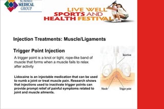 Low Back
Pain
Injection Treatments: Muscle/Ligaments
Trigger Point Injection
A trigger point is a knot or tight, rope-like band of
muscle that forms when a muscle fails to relax
after activity
Lidocaine is an injectable medication that can be used
to numb a joint or treat muscle pain. Research shows
that injections used to inactivate trigger points can
provide prompt relief of painful symptoms related to
joint and muscle ailments.

 