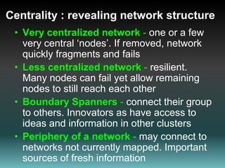 Centrality : revealing network structure Very centralized network - one or a few very central ‘nodes’. If removed, network quickly fragments and fails  Less centralized network - resilient. Many nodes can fail yet allow remaining nodes to still reach each other Boundary Spanners - connect their group to others. Innovators as have access to ideas and information in other clusters Periphery of a network -may connect to networks not currently mapped. Important sources of fresh information 