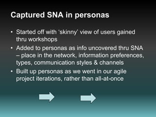 Leveraged CentralityUnderstood who might be “blockers” or “gatekeepers”  of information and contentFound people to go to in order to elicit information  Minimised re-work & unnecessary consultation – meeting fatigueQuickly identified who might know the answer, communicate with them, understand their lessons learned, improve likely success Knew who and how to communicate key messages  through use of targeted IA tools 