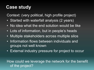 Case study Context: (very political, high profile project)Started with waterfall analysis (2 years)No idea what the end solution would be likeLots of information, but in people’s headsMultiple stakeholders across multiple silosInformation flows between individuals and groups not well knownExternal industry pressure for project to occurHow could we leverage the network for the benefit of the project?