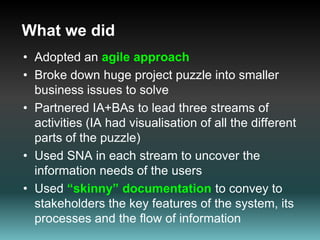 What we didAdopted an agile approachBroke down huge project puzzle into smaller business issues to solvePartnered IA+BAs to lead three streams of activities (IA had visualisation of all the different parts of the puzzle)Used SNA in each stream to uncover the information needs of the usersUsed “skinny” documentationto convey to stakeholders the key features of the system, its processes and the flow of information  