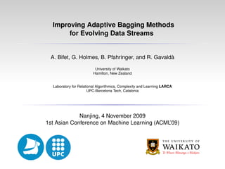 Improving Adaptive Bagging Methods
for Evolving Data Streams
A. Bifet, G. Holmes, B. Pfahringer, and R. Gavaldà
University of Waikato
Hamilton, New Zealand
Laboratory for Relational Algorithmics, Complexity and Learning LARCA
UPC-Barcelona Tech, Catalonia
Nanjing, 4 November 2009
1st Asian Conference on Machine Learning (ACML’09)
 