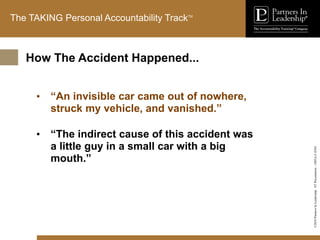 ©2010
Partners
In
Leadership.
ST
Presentation
-
1003A-C-ENG
The TAKING Personal Accountability TrackTM
• “An invisible car came out of nowhere,
struck my vehicle, and vanished.”
• “The indirect cause of this accident was
a little guy in a small car with a big
mouth.”
How The Accident Happened...
 