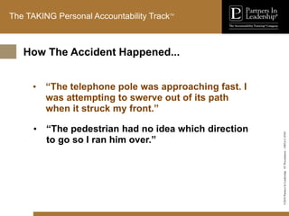 ©2010
Partners
In
Leadership.
ST
Presentation
-
1003A-C-ENG
The TAKING Personal Accountability TrackTM
• “The telephone pole was approaching fast. I
was attempting to swerve out of its path
when it struck my front.”
• “The pedestrian had no idea which direction
to go so I ran him over.”
How The Accident Happened...
 
