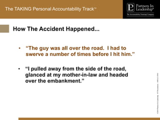 ©2010
Partners
In
Leadership.
ST
Presentation
-
1003A-C-ENG
The TAKING Personal Accountability TrackTM
• “The guy was all over the road. I had to
swerve a number of times before I hit him.”
• “I pulled away from the side of the road,
glanced at my mother-in-law and headed
over the embankment.”
How The Accident Happened...
 