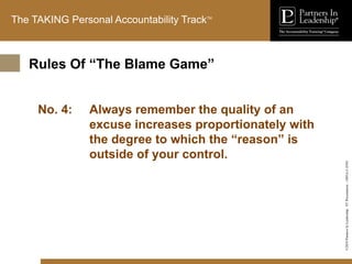 ©2010
Partners
In
Leadership.
ST
Presentation
-
1003A-C-ENG
The TAKING Personal Accountability TrackTM
No. 4: Always remember the quality of an
excuse increases proportionately with
the degree to which the “reason” is
outside of your control.
Rules Of “The Blame Game”
 