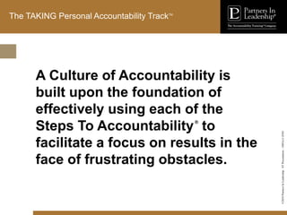 ©2010
Partners
In
Leadership.
ST
Presentation
-
1003A-C-ENG
The TAKING Personal Accountability TrackTM
A Culture of Accountability is
built upon the foundation of
effectively using each of the
Steps To Accountability®
to
facilitate a focus on results in the
face of frustrating obstacles.
 