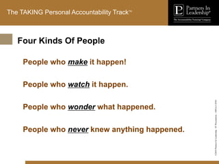 ©2010
Partners
In
Leadership.
ST
Presentation
-
1003A-C-ENG
The TAKING Personal Accountability TrackTM
People who make it happen!
People who watch it happen.
People who wonder what happened.
People who never knew anything happened.
Four Kinds Of People
 
