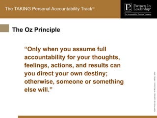 ©2010
Partners
In
Leadership.
ST
Presentation
-
1003A-C-ENG
The TAKING Personal Accountability TrackTM
“Only when you assume full
accountability for your thoughts,
feelings, actions, and results can
you direct your own destiny;
otherwise, someone or something
else will.”
The Oz Principle
 
