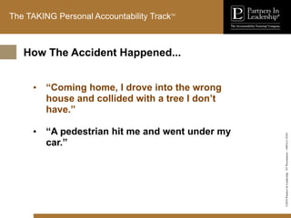 ©2010
Partners
In
Leadership.
ST
Presentation
-
1003A-C-ENG
The TAKING Personal Accountability TrackTM
• “Coming home, I drove into the wrong
house and collided with a tree I don’t
have.”
• “A pedestrian hit me and went under my
car.”
How The Accident Happened...
 