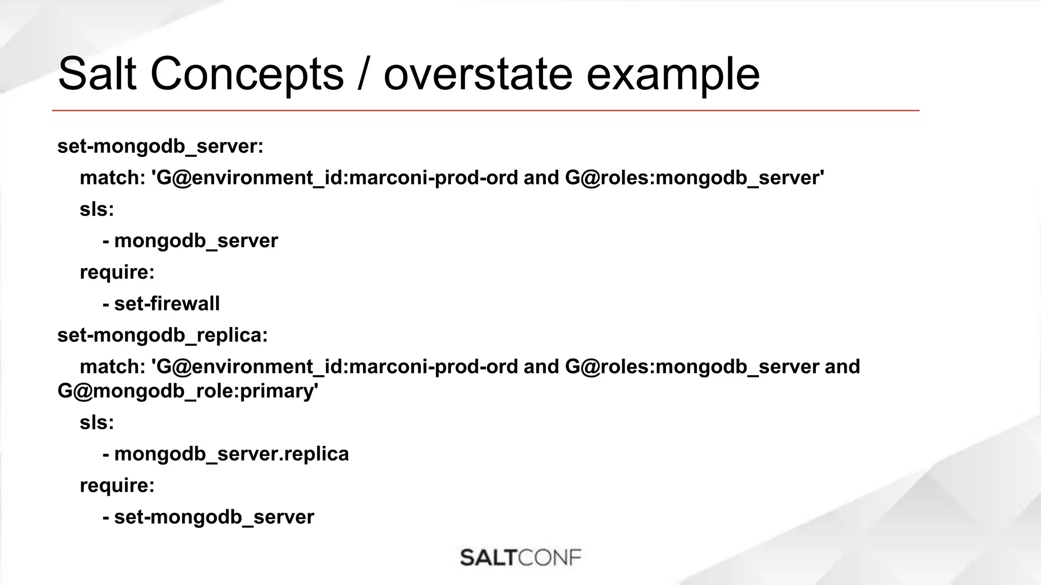 Salt Concepts / overstate example
set-mongodb_server:
match: 'G@environment_id:marconi-prod-ord and G@roles:mongodb_server'
sls:
- mongodb_server
require:
- set-firewall
set-mongodb_replica:
match: 'G@environment_id:marconi-prod-ord and G@roles:mongodb_server and
G@mongodb_role:primary'
sls:
- mongodb_server.replica
require:
- set-mongodb_server
 