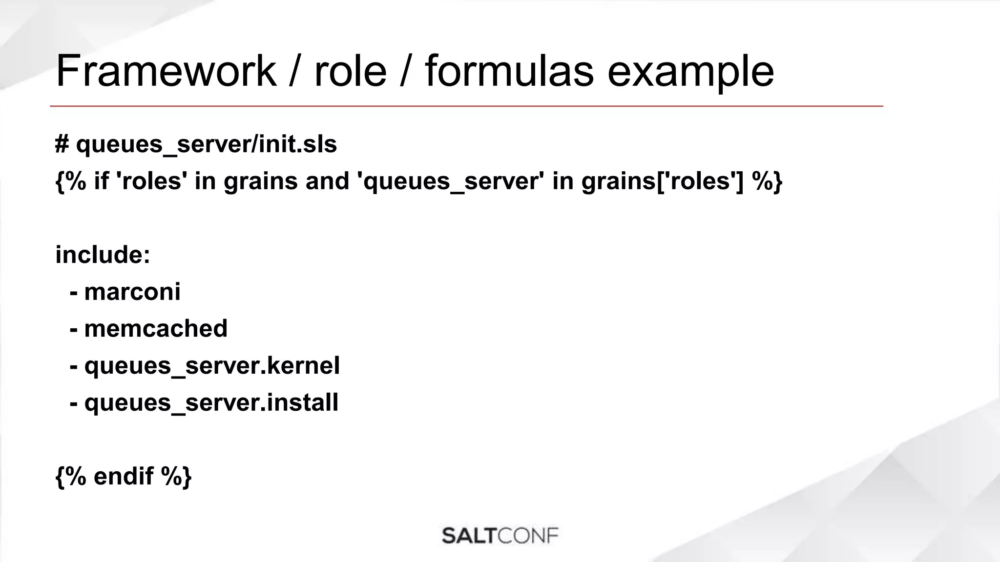 Framework / role / formulas example
# queues_server/init.sls
{% if 'roles' in grains and 'queues_server' in grains['roles'] %}
include:
- marconi
- memcached
- queues_server.kernel
- queues_server.install
{% endif %}
 
