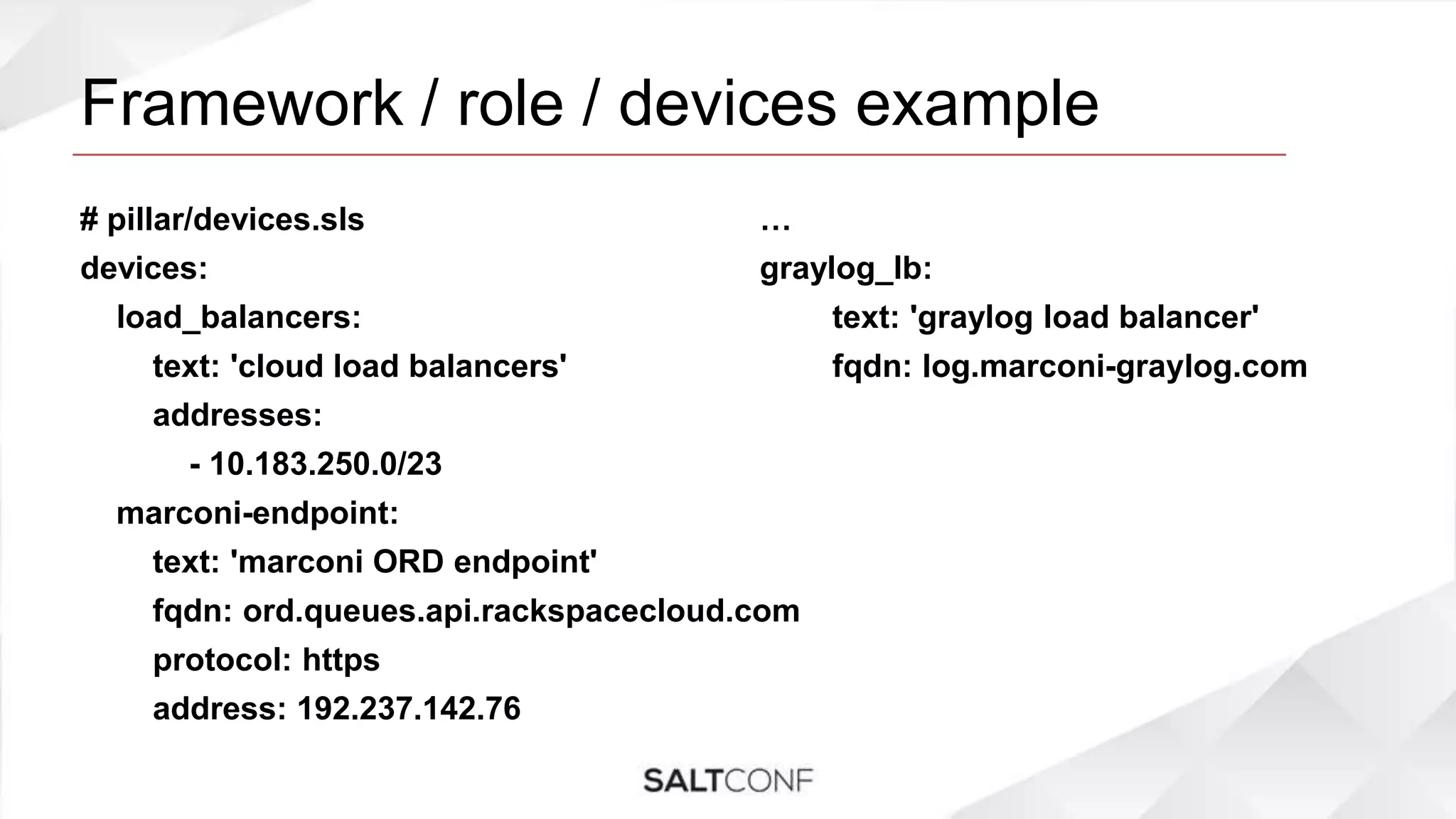 Framework / role / devices example
# pillar/devices.sls
devices:
load_balancers:
text: 'cloud load balancers'
addresses:
- 10.183.250.0/23
marconi-endpoint:
text: 'marconi ORD endpoint'
fqdn: ord.queues.api.rackspacecloud.com
protocol: https
address: 192.237.142.76
…
graylog_lb:
text: 'graylog load balancer'
fqdn: log.marconi-graylog.com
 