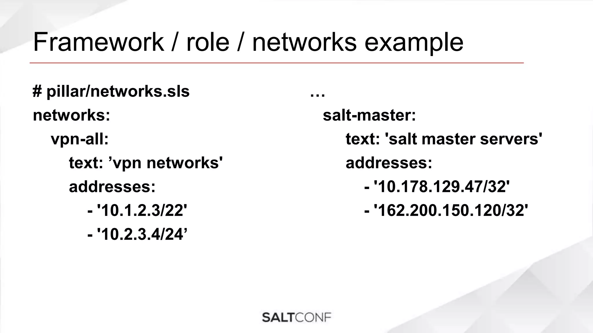 Framework / role / networks example
# pillar/networks.sls
networks:
vpn-all:
text: ’vpn networks'
addresses:
- '10.1.2.3/22'
- '10.2.3.4/24’
…
salt-master:
text: 'salt master servers'
addresses:
- '10.178.129.47/32'
- '162.200.150.120/32'
 