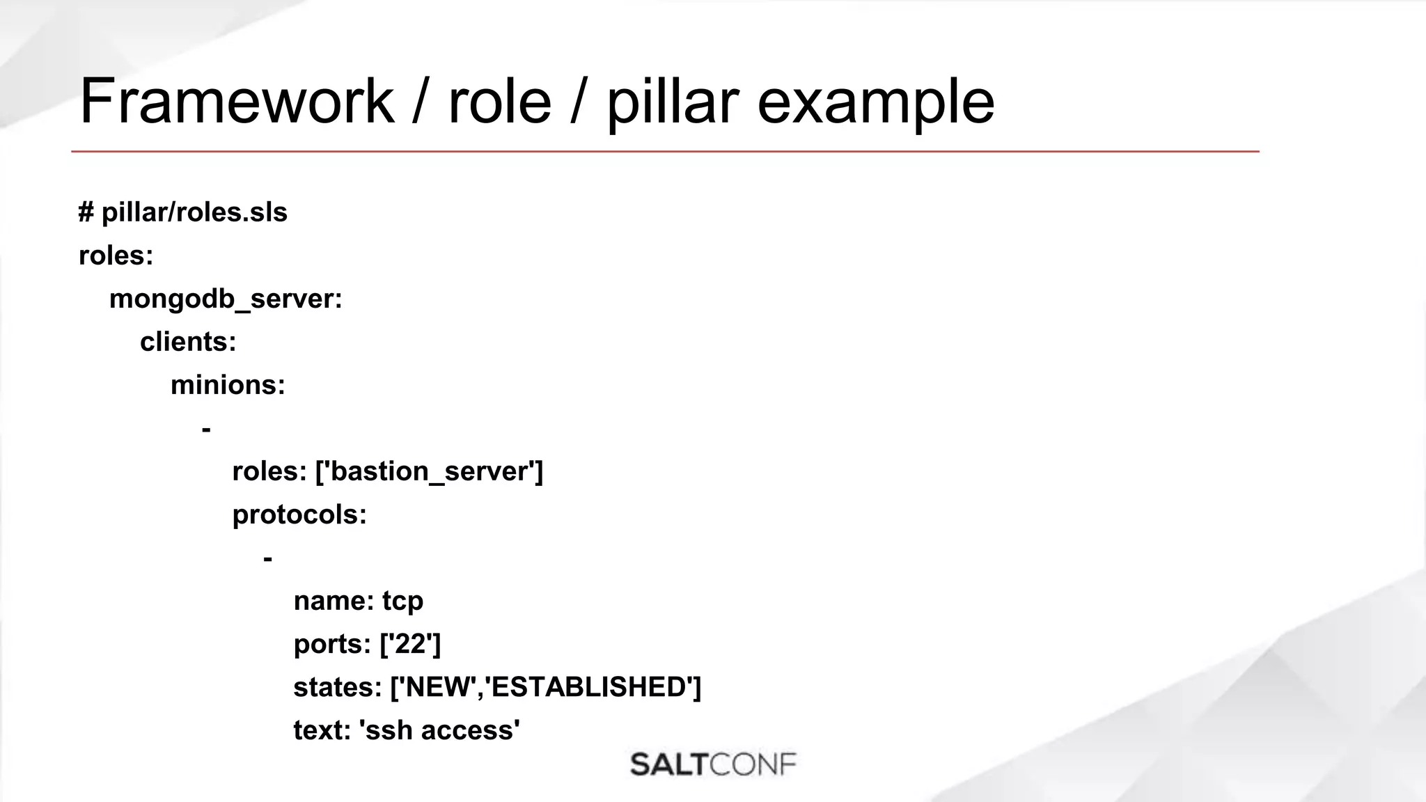 Framework / role / pillar example
# pillar/roles.sls
roles:
mongodb_server:
clients:
minions:
-
roles: ['bastion_server']
protocols:
-
name: tcp
ports: ['22']
states: ['NEW','ESTABLISHED']
text: 'ssh access'
 