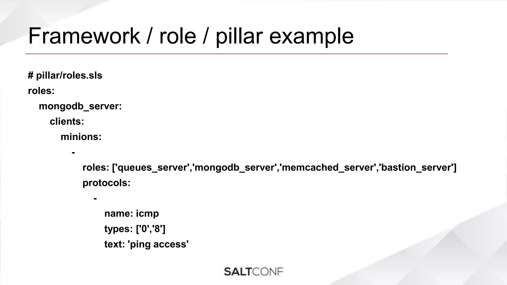 Framework / role / pillar example
# pillar/roles.sls
roles:
mongodb_server:
clients:
minions:
-
roles: ['queues_server','mongodb_server','memcached_server','bastion_server']
protocols:
-
name: icmp
types: ['0','8']
text: 'ping access'
 