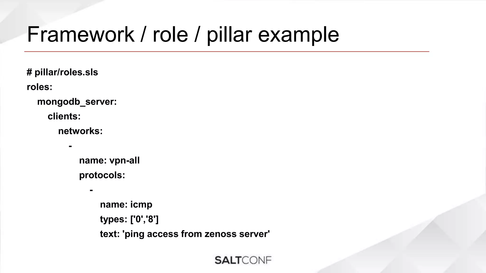 Framework / role / pillar example
# pillar/roles.sls
roles:
mongodb_server:
clients:
networks:
-
name: vpn-all
protocols:
-
name: icmp
types: ['0','8']
text: 'ping access from zenoss server'
 