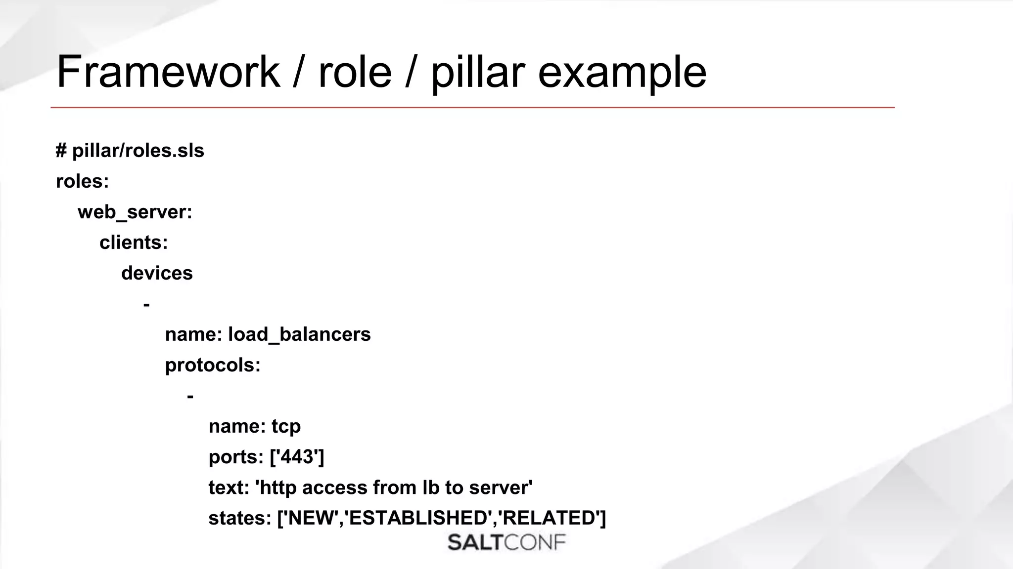 Framework / role / pillar example
# pillar/roles.sls
roles:
web_server:
clients:
devices
-
name: load_balancers
protocols:
-
name: tcp
ports: ['443']
text: 'http access from lb to server'
states: ['NEW','ESTABLISHED','RELATED']
 