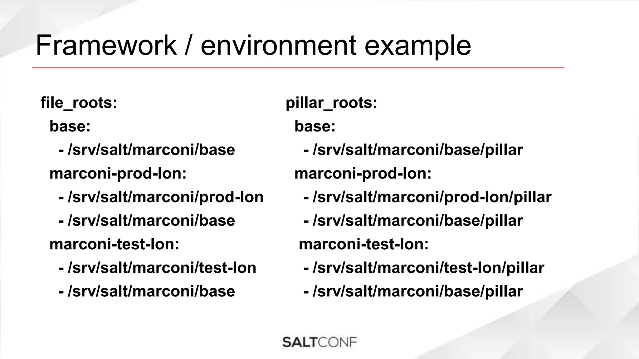 Framework / environment example
file_roots:
base:
- /srv/salt/marconi/base
marconi-prod-lon:
- /srv/salt/marconi/prod-lon
- /srv/salt/marconi/base
marconi-test-lon:
- /srv/salt/marconi/test-lon
- /srv/salt/marconi/base
pillar_roots:
base:
- /srv/salt/marconi/base/pillar
marconi-prod-lon:
- /srv/salt/marconi/prod-lon/pillar
- /srv/salt/marconi/base/pillar
marconi-test-lon:
- /srv/salt/marconi/test-lon/pillar
- /srv/salt/marconi/base/pillar
 
