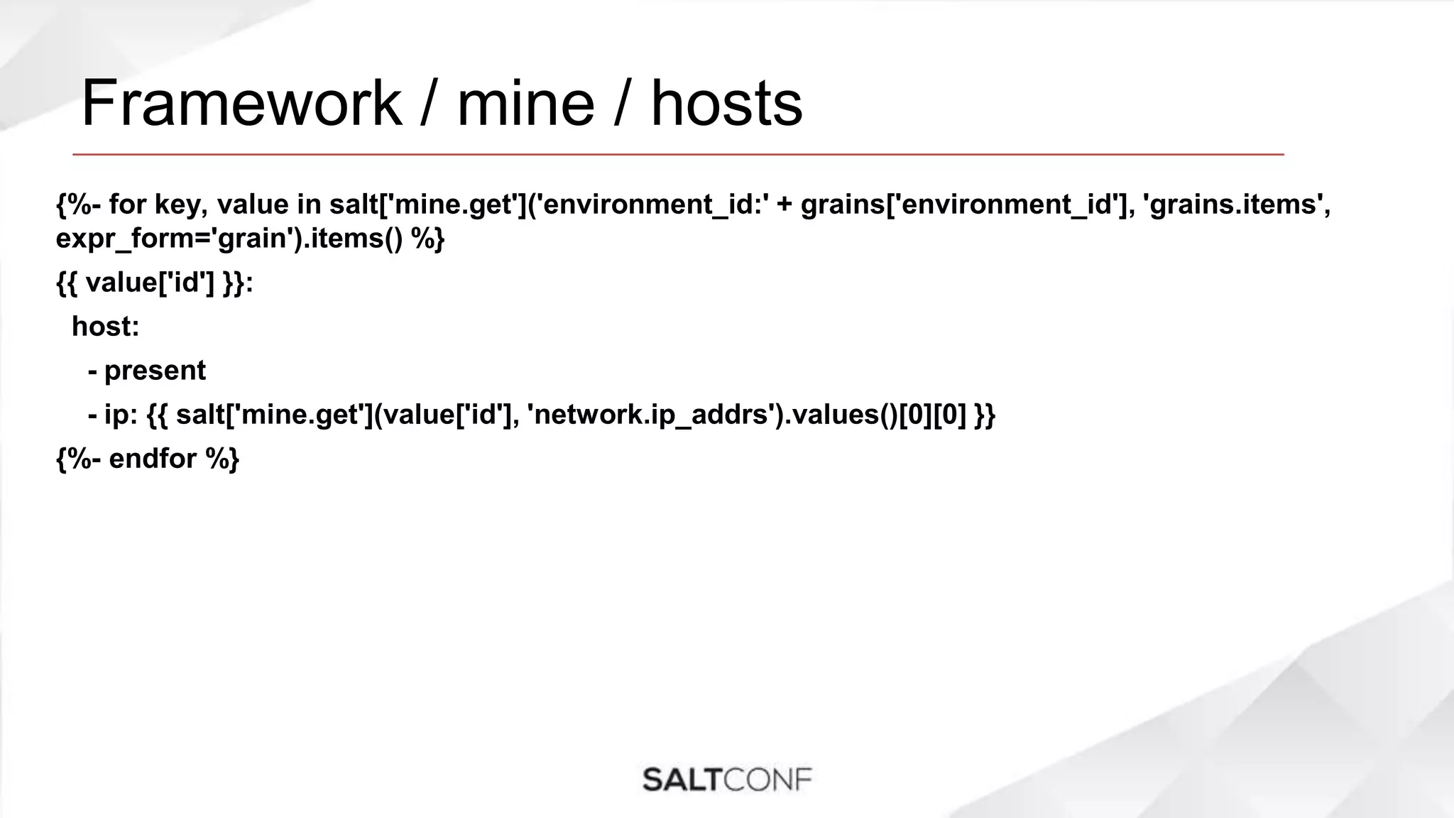 Framework / mine / hosts
{%- for key, value in salt['mine.get']('environment_id:' + grains['environment_id'], 'grains.items',
expr_form='grain').items() %}
{{ value['id'] }}:
host:
- present
- ip: {{ salt['mine.get'](value['id'], 'network.ip_addrs').values()[0][0] }}
{%- endfor %}
 
