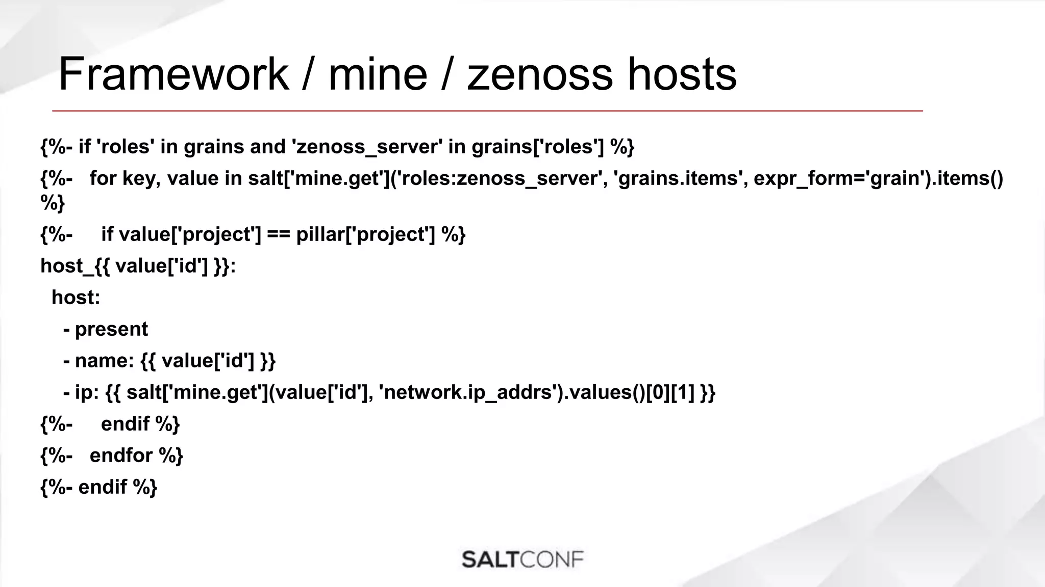 Framework / mine / zenoss hosts
{%- if 'roles' in grains and 'zenoss_server' in grains['roles'] %}
{%- for key, value in salt['mine.get']('roles:zenoss_server', 'grains.items', expr_form='grain').items()
%}
{%- if value['project'] == pillar['project'] %}
host_{{ value['id'] }}:
host:
- present
- name: {{ value['id'] }}
- ip: {{ salt['mine.get'](value['id'], 'network.ip_addrs').values()[0][1] }}
{%- endif %}
{%- endfor %}
{%- endif %}
 