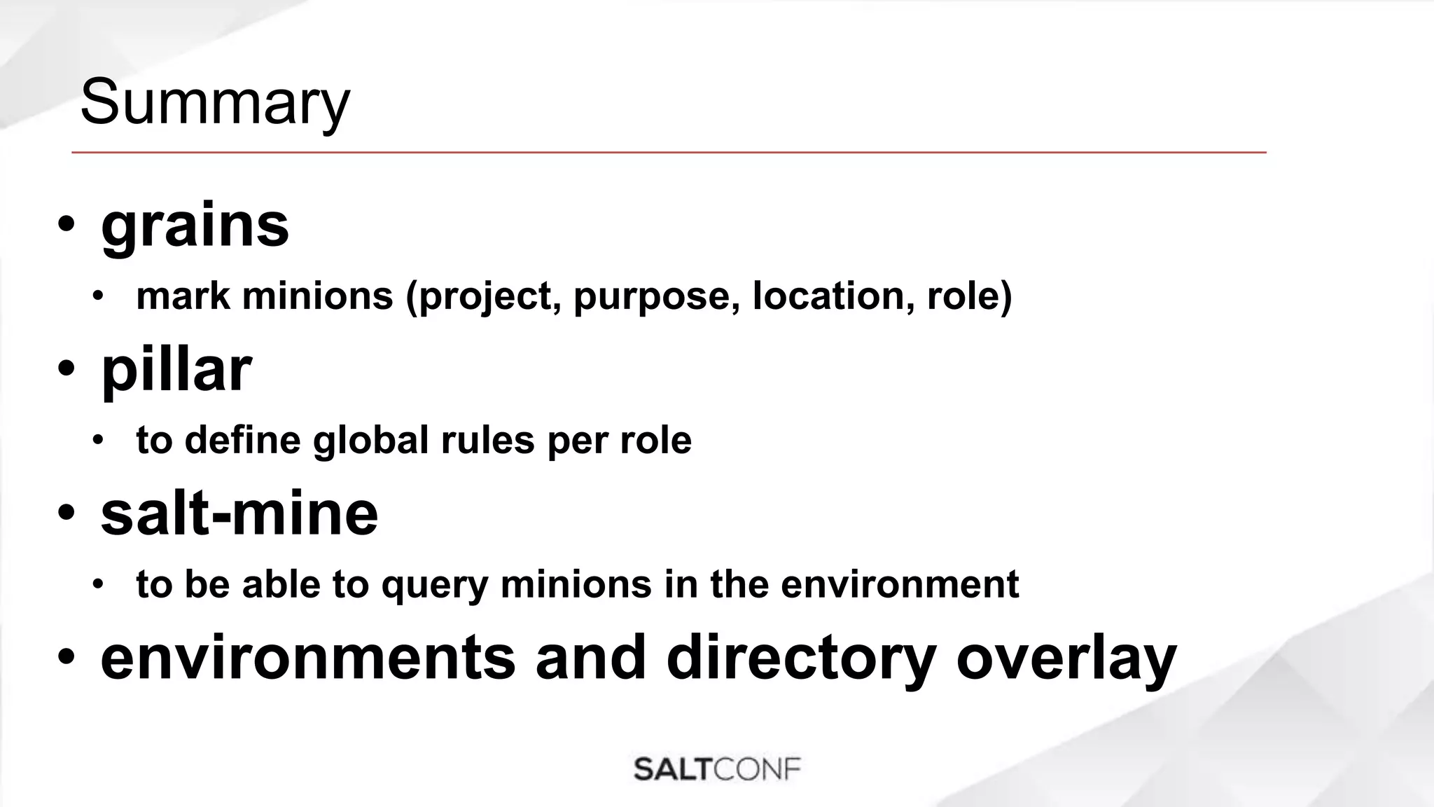 Summary
• grains
• mark minions (project, purpose, location, role)
• pillar
• to define global rules per role
• salt-mine
• to be able to query minions in the environment
• environments and directory overlay
 