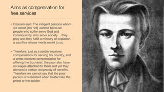 Alms as compensation for
free services
• Ozanam said: The indigent persons whom
we assist [are not] useless because
people who suﬀer serve God and
consequently, also serve society… they
pray and they fulﬁll a ministry of expiation,
a sacriﬁce whose merits revert to us.
• Therefore, just as a soldier receives
compensation for serving his country, and
a priest receives compensation for
oﬀering the Eucharist. the poor also have
no wages attached to them and yet they
demand a certain reciprocity of beneﬁts.
Therefore we cannot say that the poor
person is humiliated when treated like the
priest or the soldier.
 
