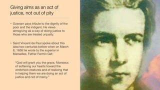 Giving alms as an act of
justice, not out of pity
• Ozanam pays tribute to the dignity of the
poor and the indigent. He views
almsgiving as a way of doing justice to
those who are treated unjustly.
• Saint Vincent de Paul spoke about this
idea two centuries before when on March
8, 1658 he wrote to the superior in
Marseilles, Father Fermin Get:
“God will grant you the grace, Monsieur,
of softening our hearts toward the
wretched creatures and of realizing that
in helping them we are doing an act of
justice and not of mercy.”
 